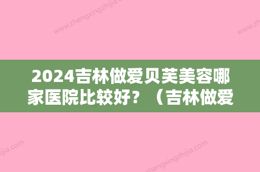 2024吉林做爱贝芙美容哪家医院比较好？（吉林做爱贝芙美容哪家医院比较好？）