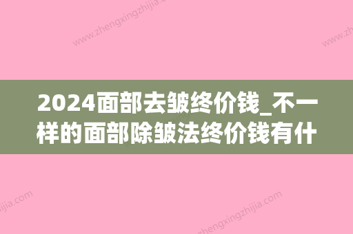 2024面部去皱终价钱_不一样的面部除皱法终价钱有什么不同？(脸部去皱得多少钱)