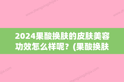 2024果酸换肤的皮肤美容功效怎么样呢？(果酸换肤效果持续多久)