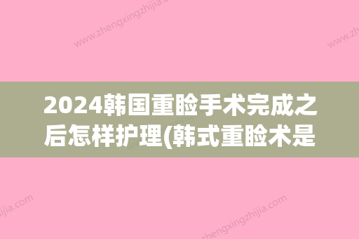 2024韩国重睑手术完成之后怎样护理(韩式重睑术是永久的吗)