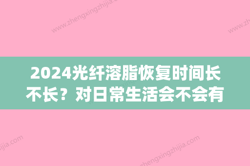 2024光纤溶脂恢复时间长不长？对日常生活会不会有影响？(光纤溶脂有恢复期吗)