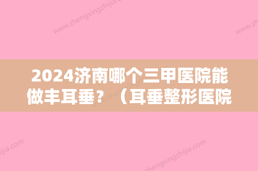 2024济南哪个三甲医院能做丰耳垂？（耳垂整形医院）