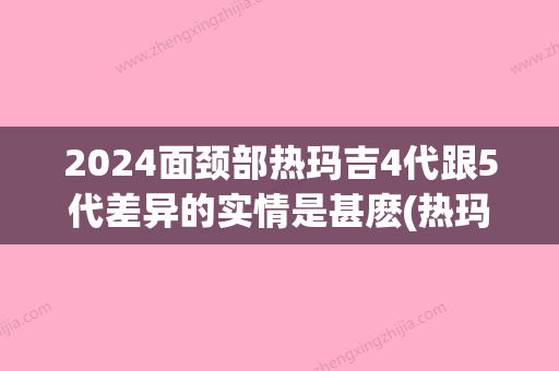 2024面颈部热玛吉4代跟5代差异的实情是甚麽(热玛吉五代前后对比)