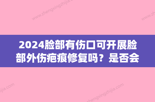 2024脸部有伤口可开展脸部外伤疤痕修复吗？是否会留疤？(脸部受伤什么时候抹去疤痕)