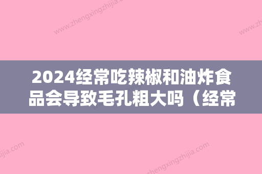 2024经常吃辣椒和油炸食品会导致毛孔粗大吗（经常吃辣椒和油炸食品会导致毛孔粗大吗怎么办）