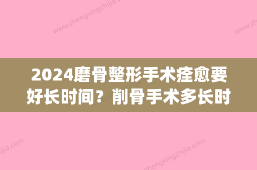 2024磨骨整形手术痊愈要好长时间？削骨手术多长时间能实行拆线？(磨骨术后多久拆线)