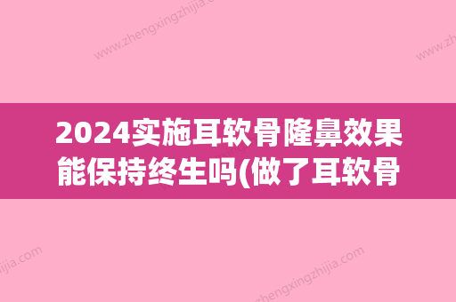 2024实施耳软骨隆鼻效果能保持终生吗(做了耳软骨隆鼻要忌口多长时间)