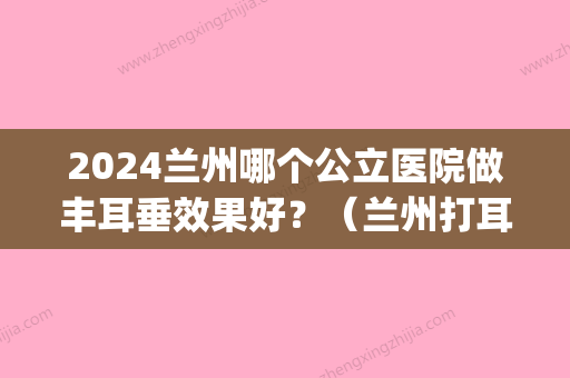 2024兰州哪个公立医院做丰耳垂效果好？（兰州打耳洞的医院）(兰州哪个医院能打耳洞)