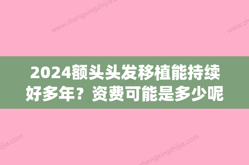 2024额头头发移植能持续好多年？资费可能是多少呢？(现在植发要多少钱2024)