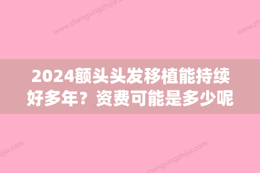 2024额头头发移植能持续好多年？资费可能是多少呢？(现在植发要多少钱2024)