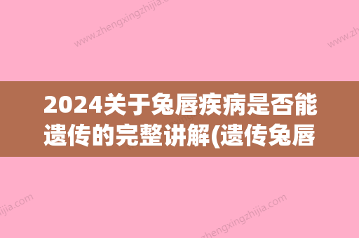 2024关于兔唇疾病是否能遗传的完整讲解(遗传兔唇畸形会遗传几代)