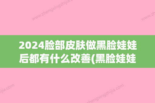 2024脸部皮肤做黑脸娃娃后都有什么改善(黑脸娃娃多久有效果)