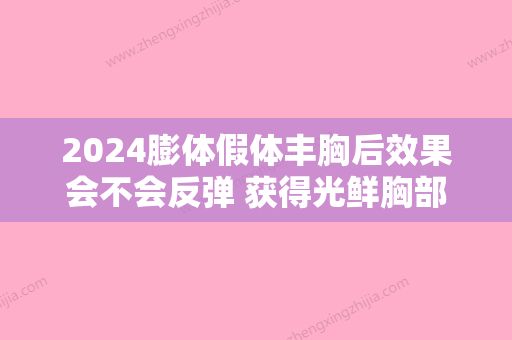 2024膨体假体丰胸后效果会不会反弹 获得光鲜胸部