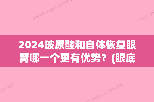 2024玻尿酸和自体恢复眼窝哪一个更有优势？(眼底填充玻尿酸什么时候能好)