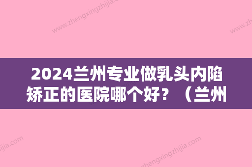 2024兰州专业做乳头内陷矫正的医院哪个好？（兰州专业做乳头内陷矫正的医院哪个好点）