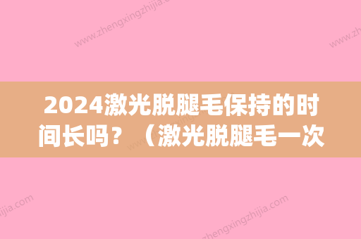 2024激光脱腿毛保持的时间长吗？（激光脱腿毛一次要做多长时间）(激光腿毛多久脱一次)