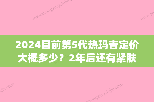 2024目前第5代热玛吉定价大概多少？2年后还有紧肤吗？(第五代热吉玛价格)