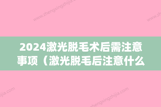 2024激光脱毛术后需注意事项（激光脱毛后注意什么事项）(激光脱毛后需要注意事项)