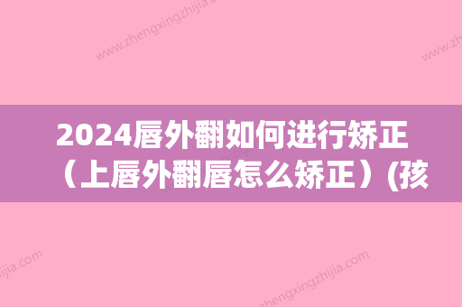 2024唇外翻如何进行矫正（上唇外翻唇怎么矫正）(孩子上唇外翻)