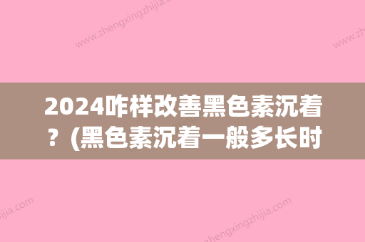 2024咋样改善黑色素沉着？(黑色素沉着一般多长时间可以完全消失)