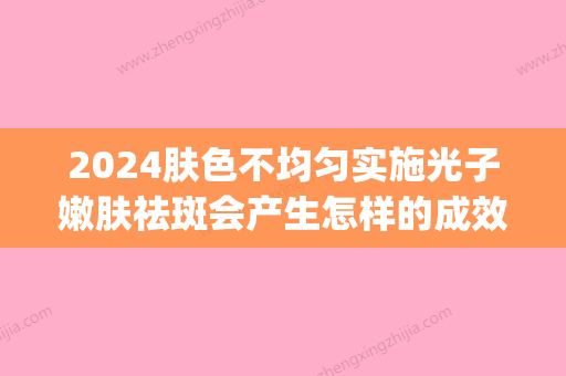 2024肤色不均匀实施光子嫩肤祛斑会产生怎样的成效(光子嫩肤可以改善肤色不均吗)