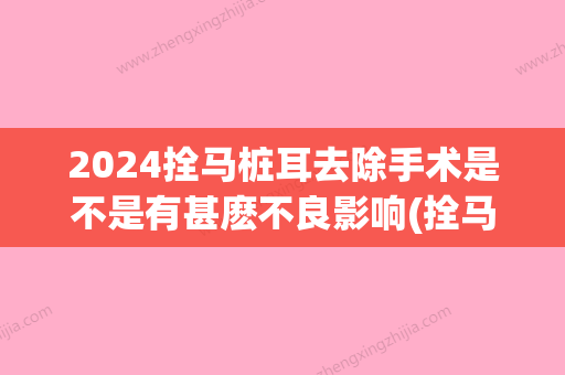 2024拴马桩耳去除手术是不是有甚麽不良影响(拴马桩耳多大可以切除)