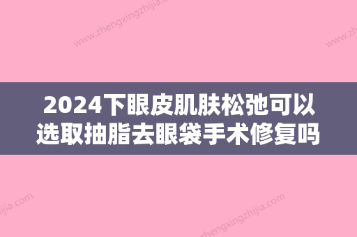 2024下眼皮肌肤松弛可以选取抽脂去眼袋手术修复吗