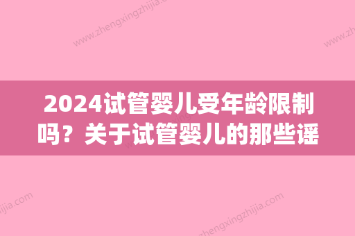 2024试管婴儿受年龄限制吗？关于试管婴儿的那些谣言，你听过几个？(2024年试管婴儿)