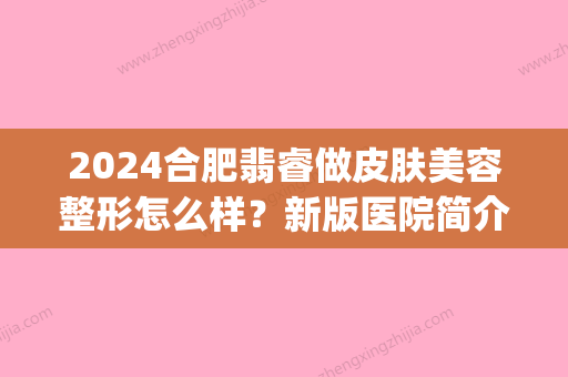 2024合肥翡睿做皮肤美容整形怎么样？新版医院简介及案例出炉(合肥翡睿医美贴吧)