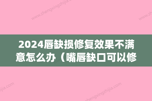 2024唇缺损修复效果不满意怎么办（嘴唇缺口可以修复好吗）(唇部缺损填补多难)