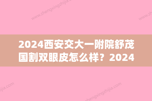 2024西安交大一附院舒茂国割双眼皮怎么样？2024招牌案例公布(西安交大第一附属医院割双眼皮)