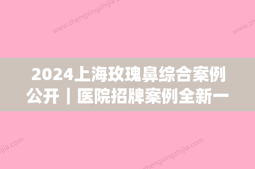 2024上海玫瑰鼻综合案例公开｜医院招牌案例全新一览(上海鼻综合可以保持多少年更达玫瑰医美)