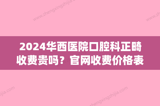 2024华西医院口腔科正畸收费贵吗？官网收费价格表及案例公开(华西口腔医院矫正费用)