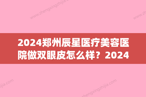 2024郑州辰星医疗美容医院做双眼皮怎么样？2024招牌案例展示(郑州星睿美辰整形医院)