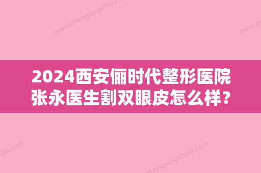 2024西安俪时代整形医院张永医生割双眼皮怎么样？2024招牌案例一览