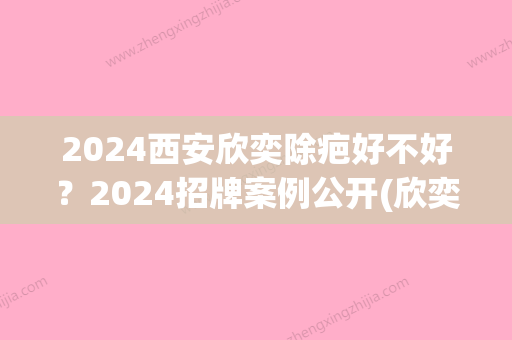 2024西安欣奕除疤好不好？2024招牌案例公开(欣奕除疤真的能祛疤嘛)