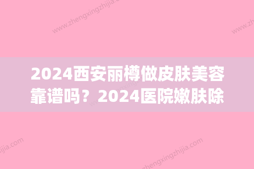 2024西安丽樽做皮肤美容靠谱吗？2024医院嫩肤除皱案例公开(西安丽樽整形医院正规吗)