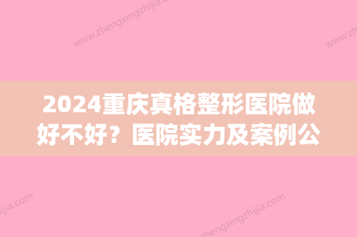 2024重庆真格整形医院做好不好？医院实力及案例公布(重庆哪里做)