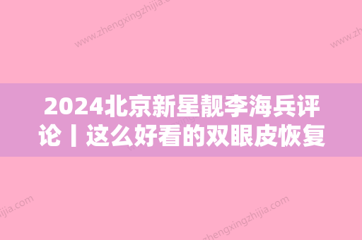 2024北京新星靓李海兵评论丨这么好看的双眼皮恢复对比图你确定不要~