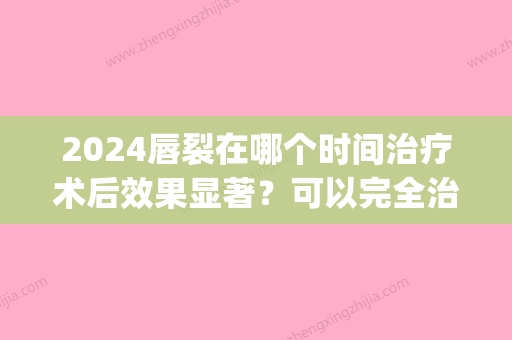 2024唇裂在哪个时间治疗术后效果显著？可以完全治疗吗？(唇裂二期修复什么时间效果好)