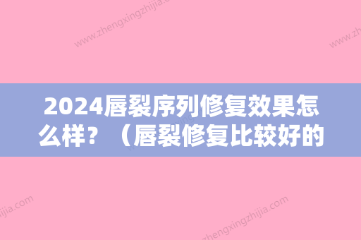 2024唇裂序列修复效果怎么样？（唇裂修复比较好的医生）