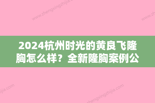 2024杭州时光的黄良飞隆胸怎么样？全新隆胸案例公布