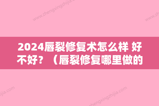 2024唇裂修复术怎么样 好不好？（唇裂修复哪里做的好）