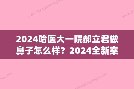 2024哈医大一院郝立君做鼻子怎么样？2024全新案例曝光(哈医大郝立君双眼皮案例)