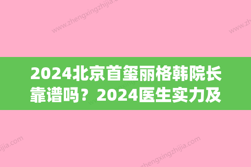 2024北京首玺丽格韩院长靠谱吗？2024医生实力及隆鼻案例展示(首玺丽格整形)