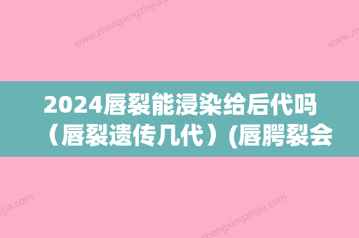 2024唇裂能浸染给后代吗（唇裂遗传几代）(唇腭裂会遗传几代)