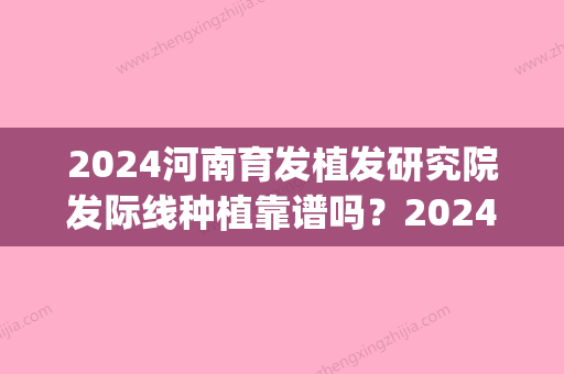 2024河南育发植发研究院发际线种植靠谱吗？2024招牌案例公布(郑州育发植发)