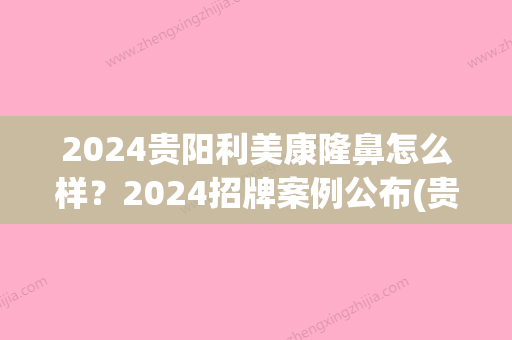 2024贵阳利美康隆鼻怎么样？2024招牌案例公布(贵阳做隆鼻)