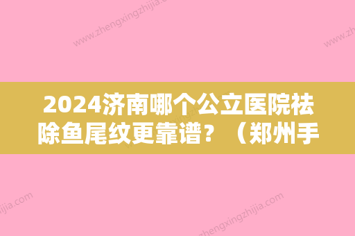 2024济南哪个公立医院祛除鱼尾纹更靠谱？（郑州手术去除鱼尾纹）