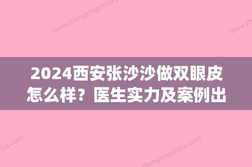 2024西安张沙沙做双眼皮怎么样？医生实力及案例出炉(西安眼王张沙沙双眼皮)